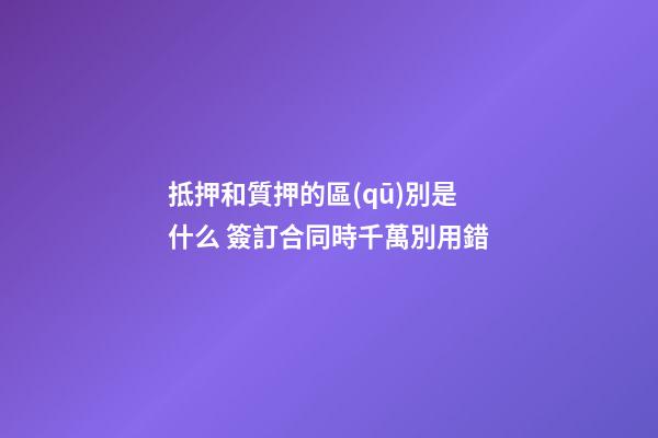 抵押和質押的區(qū)別是什么 簽訂合同時千萬別用錯